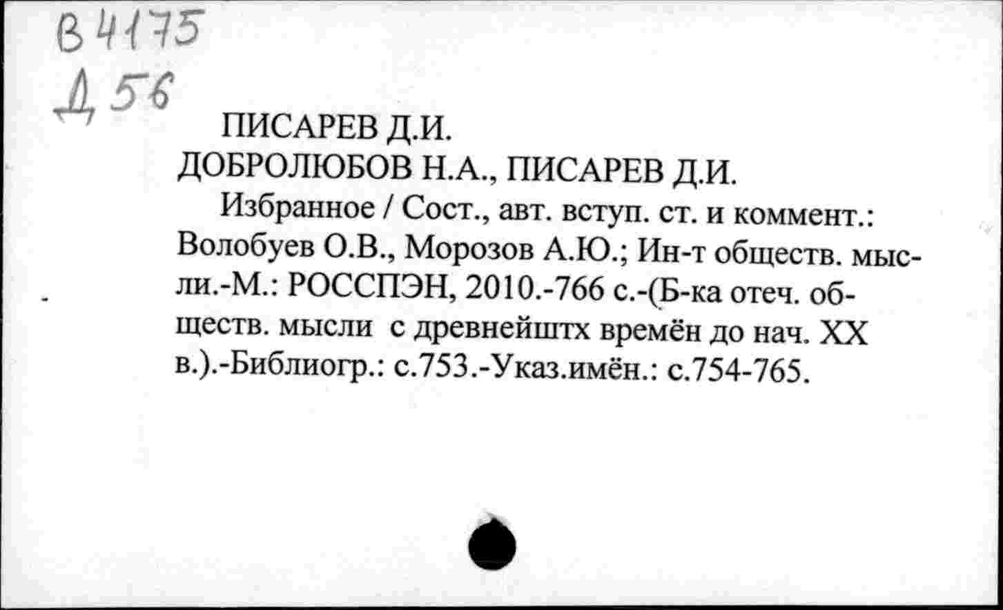 ﻿ПИСАРЕВ Д.И.
ДОБРОЛЮБОВ Н.А., ПИСАРЕВ Д.И.
Избранное / Сост., авт. вступ. ст. и коммент.: Волобуев О.В., Морозов А.Ю.; Ин-т обществ, мысли.-М.: РОССПЭН, 2010.-766 с.-(Б-ка отеч. обществ. мысли с древнейштх времён до нач. XX в.).-Библиогр.: с.753.-Указ.имён.: с.754-765.